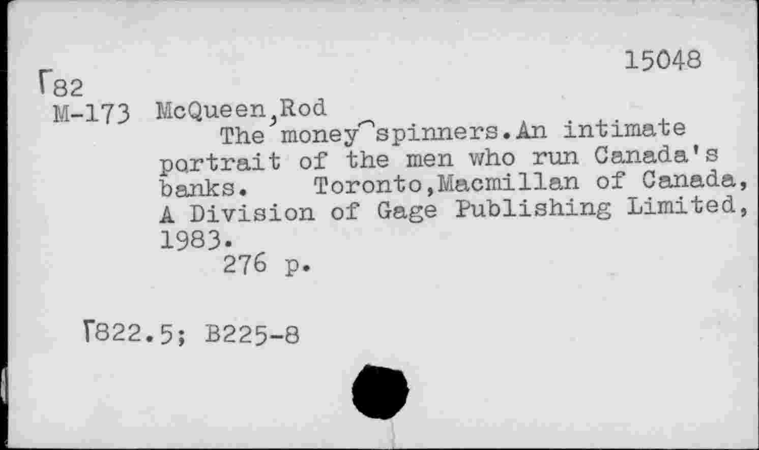 ﻿_	15048
182
M-173 McQueen Rod
The money—spinners.An intimate portrait of the men who run Canada’s banks. Toronto,Macmillan of Canada, A Division of Gage Publishing Limited, 1983.
276 p.
Г822.5; B225-8